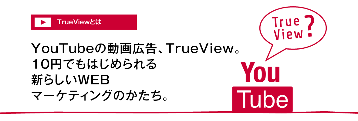 TrueViewとは：YouTubeの動画広告、TrueView。10円でもはじめられる新たらしいWEBマーケティングのかたち。