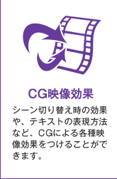 CG映像効果：シーン切り替え時の効果や、テキストの表現方法など、CGによる各種映像効果をつけることができます。