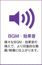 BGM・効果音：様々なBGM・効果音の挿入で、より印象的な動画/映像に仕上がります。