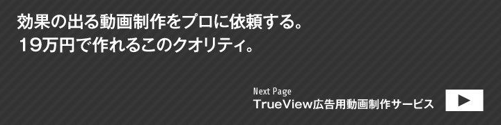 効果の出る動画制作をプロに依頼する。19万円で作れるこのクオリティ。NextPage：TrueView広告用動画制作サービス